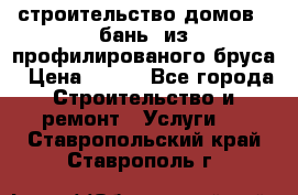 строительство домов , бань  из профилированого бруса › Цена ­ 100 - Все города Строительство и ремонт » Услуги   . Ставропольский край,Ставрополь г.